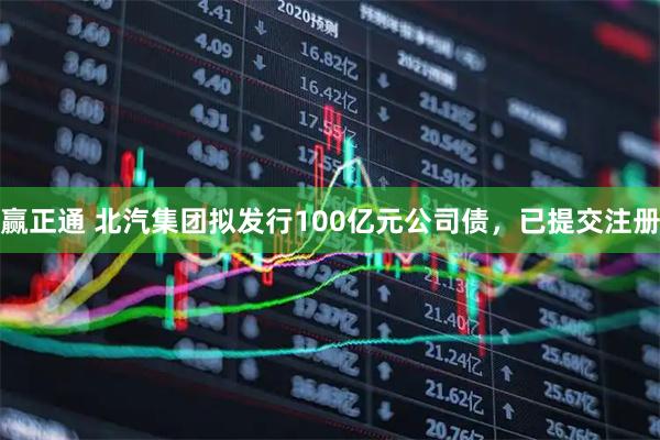 赢正通 北汽集团拟发行100亿元公司债，已提交注册