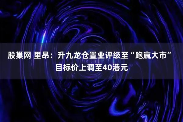 股巢网 里昂：升九龙仓置业评级至“跑赢大市” 目标价上调至40港元