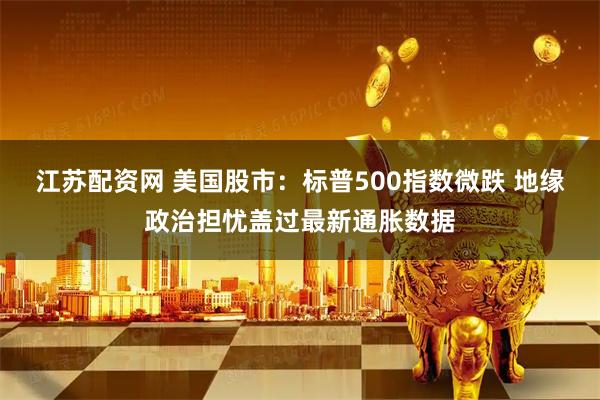 江苏配资网 美国股市：标普500指数微跌 地缘政治担忧盖过最新通胀数据