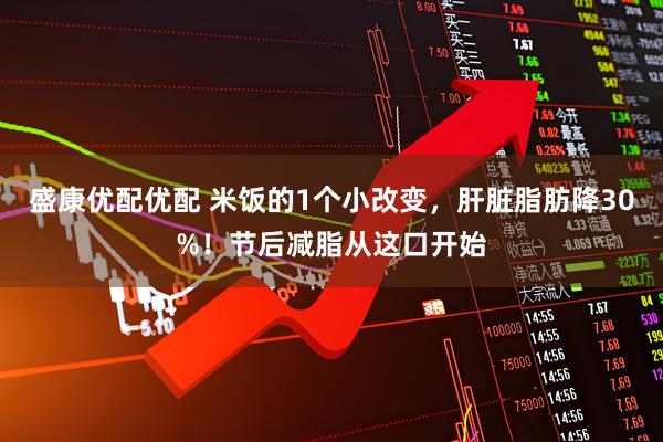 盛康优配优配 米饭的1个小改变，肝脏脂肪降30%！节后减脂从这口开始