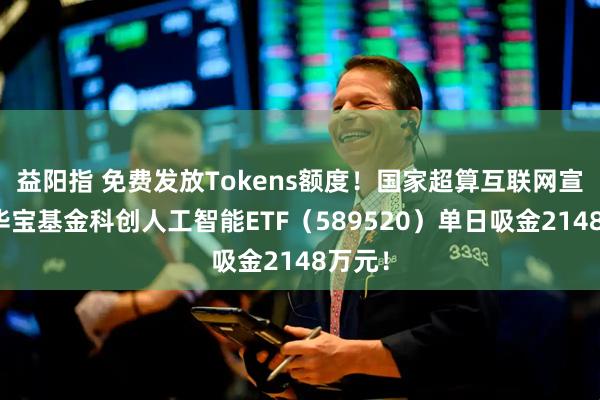 益阳指 免费发放Tokens额度！国家超算互联网宣布！华宝基金科创人工智能ETF（589520）单日吸金2148万元！