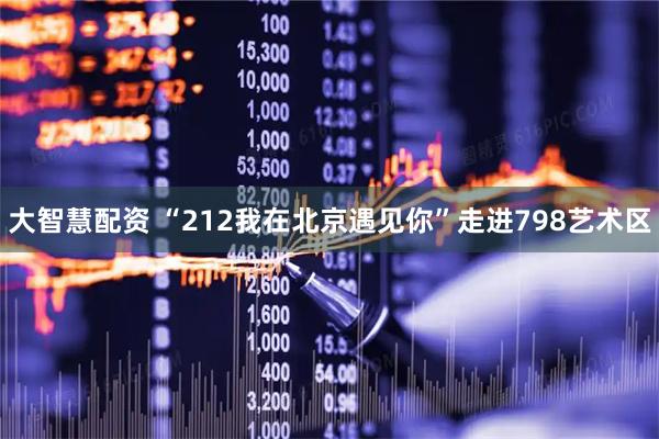大智慧配资 “212我在北京遇见你”走进798艺术区