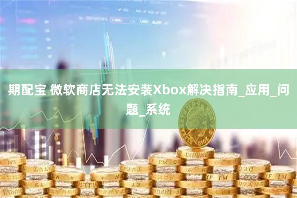 期配宝 微软商店无法安装Xbox解决指南_应用_问题_系统